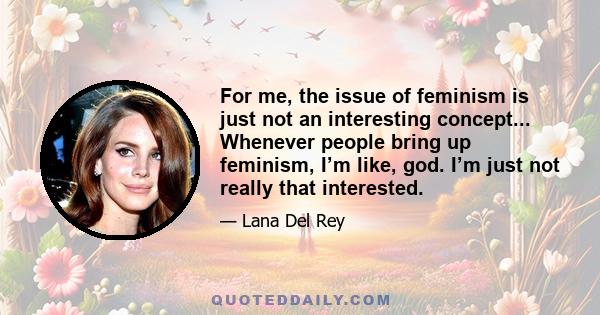 For me, the issue of feminism is just not an interesting concept... Whenever people bring up feminism, I’m like, god. I’m just not really that interested.