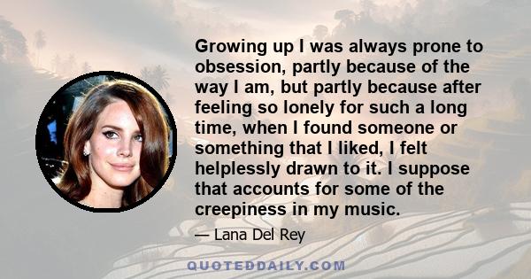 Growing up I was always prone to obsession, partly because of the way I am, but partly because after feeling so lonely for such a long time, when I found someone or something that I liked, I felt helplessly drawn to it. 