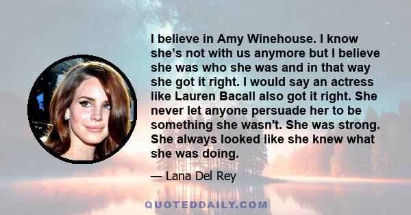 I believe in Amy Winehouse. I know she’s not with us anymore but I believe she was who she was and in that way she got it right. I would say an actress like Lauren Bacall also got it right. She never let anyone persuade 