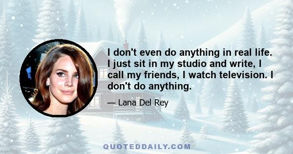 I don't even do anything in real life. I just sit in my studio and write, I call my friends, I watch television. I don't do anything.