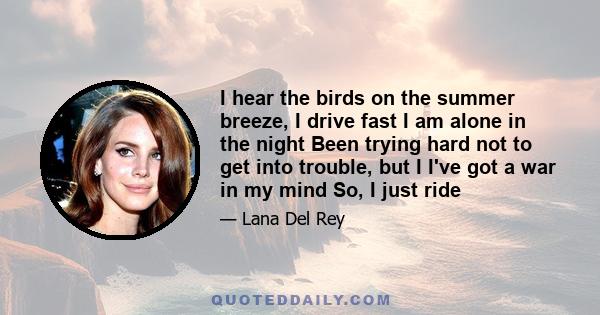 I hear the birds on the summer breeze, I drive fast I am alone in the night Been trying hard not to get into trouble, but I I've got a war in my mind So, I just ride