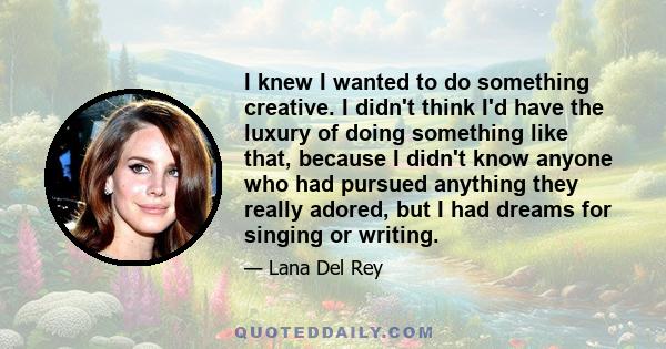 I knew I wanted to do something creative. I didn't think I'd have the luxury of doing something like that, because I didn't know anyone who had pursued anything they really adored, but I had dreams for singing or