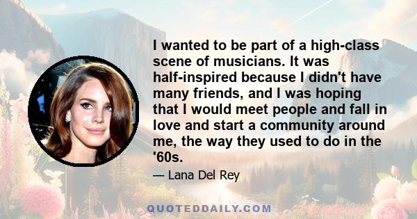 I wanted to be part of a high-class scene of musicians. It was half-inspired because I didn't have many friends, and I was hoping that I would meet people and fall in love and start a community around me, the way they