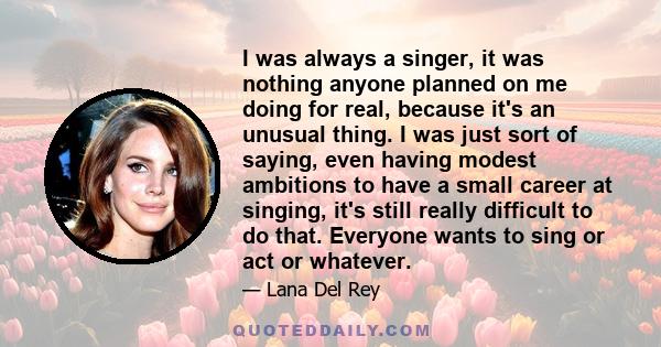 I was always a singer, it was nothing anyone planned on me doing for real, because it's an unusual thing. I was just sort of saying, even having modest ambitions to have a small career at singing, it's still really