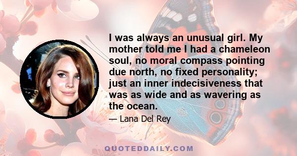 I was always an unusual girl. My mother told me I had a chameleon soul, no moral compass pointing due north, no fixed personality; just an inner indecisiveness that was as wide and as wavering as the ocean.