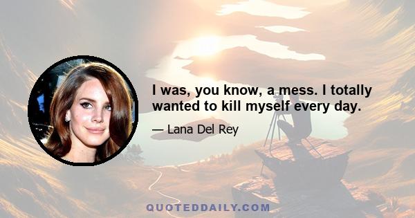 I was, you know, a mess. I totally wanted to kill myself every day.