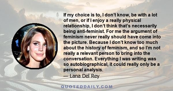 If my choice is to, I don’t know, be with a lot of men, or if I enjoy a really physical relationship, I don’t think that’s necessarily being anti-feminist. For me the argument of feminism never really should have come