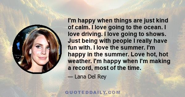 I'm happy when things are just kind of calm. I love going to the ocean. I love driving. I love going to shows. Just being with people I really have fun with. I love the summer. I'm happy in the summer. Love hot, hot