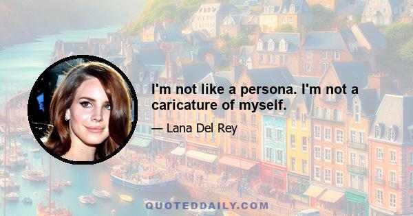 I'm not like a persona. I'm not a caricature of myself.