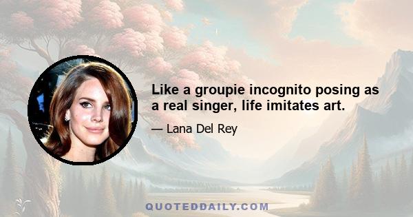 Like a groupie incognito posing as a real singer, life imitates art.