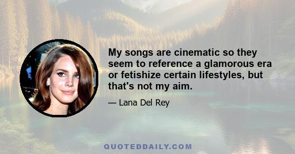 My songs are cinematic so they seem to reference a glamorous era or fetishize certain lifestyles, but that's not my aim.