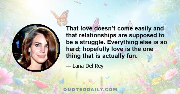 That love doesn’t come easily and that relationships are supposed to be a struggle. Everything else is so hard; hopefully love is the one thing that is actually fun.