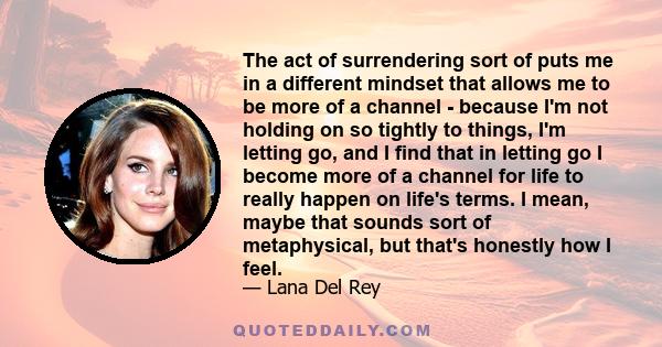 The act of surrendering sort of puts me in a different mindset that allows me to be more of a channel - because I'm not holding on so tightly to things, I'm letting go, and I find that in letting go I become more of a