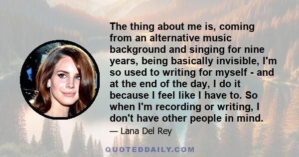 The thing about me is, coming from an alternative music background and singing for nine years, being basically invisible, I'm so used to writing for myself - and at the end of the day, I do it because I feel like I have 