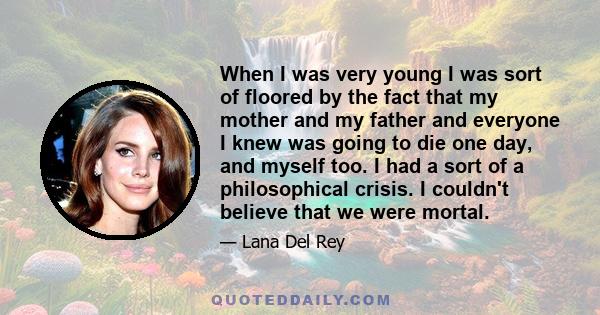 When I was very young I was sort of floored by the fact that my mother and my father and everyone I knew was going to die one day, and myself too. I had a sort of a philosophical crisis. I couldn't believe that we were