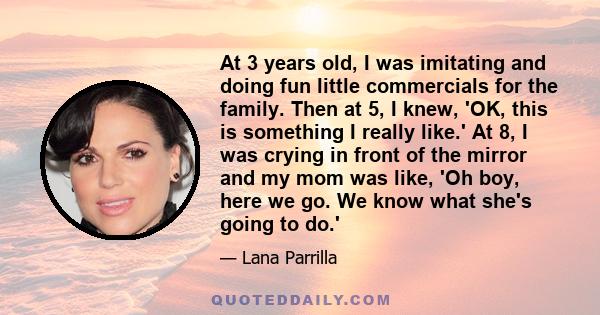 At 3 years old, I was imitating and doing fun little commercials for the family. Then at 5, I knew, 'OK, this is something I really like.' At 8, I was crying in front of the mirror and my mom was like, 'Oh boy, here we