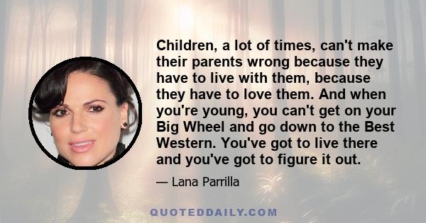 Children, a lot of times, can't make their parents wrong because they have to live with them, because they have to love them. And when you're young, you can't get on your Big Wheel and go down to the Best Western.