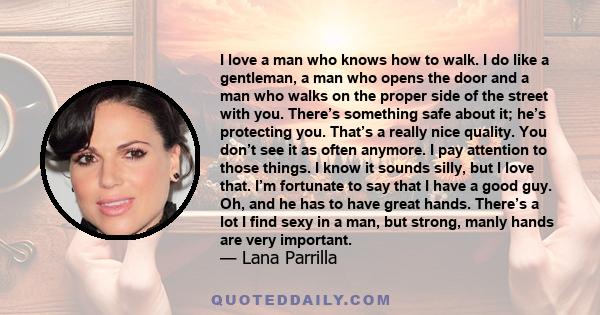 I love a man who knows how to walk. I do like a gentleman, a man who opens the door and a man who walks on the proper side of the street with you. There’s something safe about it; he’s protecting you. That’s a really