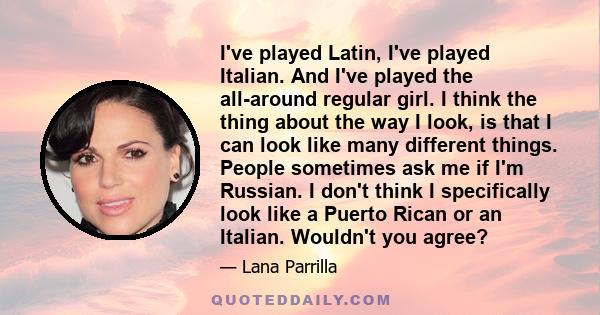 I've played Latin, I've played Italian. And I've played the all-around regular girl. I think the thing about the way I look, is that I can look like many different things. People sometimes ask me if I'm Russian. I don't 