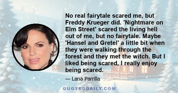 No real fairytale scared me, but Freddy Krueger did. 'Nightmare on Elm Street' scared the living hell out of me, but no fairytale. Maybe 'Hansel and Gretel' a little bit when they were walking through the forest and