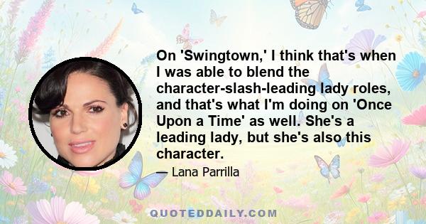 On 'Swingtown,' I think that's when I was able to blend the character-slash-leading lady roles, and that's what I'm doing on 'Once Upon a Time' as well. She's a leading lady, but she's also this character.