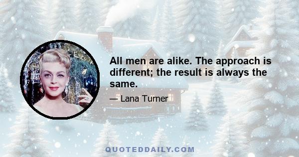 All men are alike. The approach is different; the result is always the same.