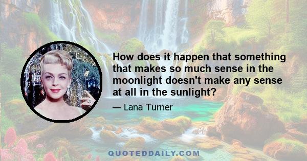 How does it happen that something that makes so much sense in the moonlight doesn't make any sense at all in the sunlight?