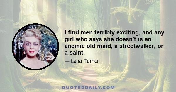 I find men terribly exciting, and any girl who says she doesn't is an anemic old maid, a streetwalker, or a saint.