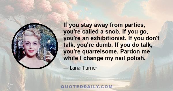 If you stay away from parties, you're called a snob. If you go, you're an exhibitionist. If you don't talk, you're dumb. If you do talk, you're quarrelsome. Pardon me while I change my nail polish.