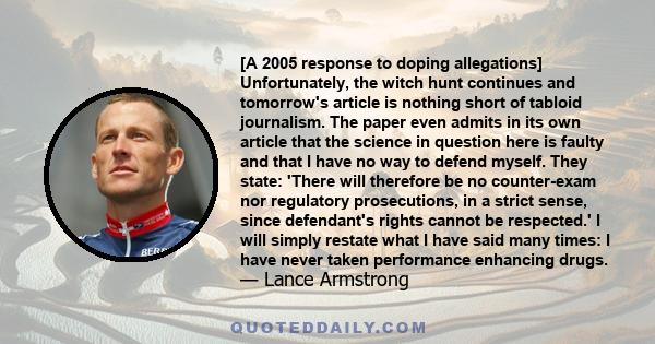 [A 2005 response to doping allegations] Unfortunately, the witch hunt continues and tomorrow's article is nothing short of tabloid journalism. The paper even admits in its own article that the science in question here