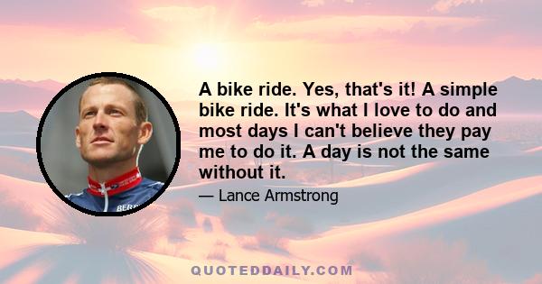 A bike ride. Yes, that's it! A simple bike ride. It's what I love to do and most days I can't believe they pay me to do it. A day is not the same without it.