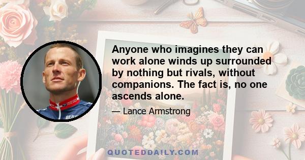 Anyone who imagines they can work alone winds up surrounded by nothing but rivals, without companions. The fact is, no one ascends alone.