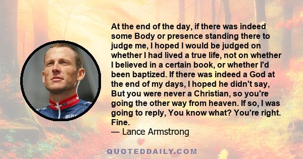 At the end of the day, if there was indeed some Body or presence standing there to judge me, I hoped I would be judged on whether I had lived a true life, not on whether I believed in a certain book, or whether I'd been 