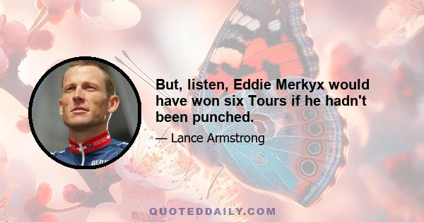 But, listen, Eddie Merkyx would have won six Tours if he hadn't been punched.