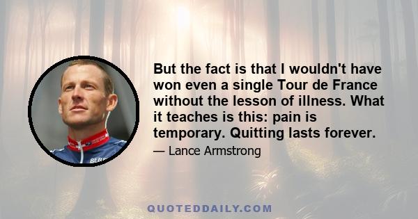 But the fact is that I wouldn't have won even a single Tour de France without the lesson of illness. What it teaches is this: pain is temporary. Quitting lasts forever.