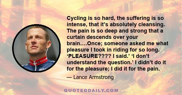 Cycling is so hard, the suffering is so intense, that it’s absolutely cleansing. The pain is so deep and strong that a curtain descends over your brain….Once; someone asked me what pleasure I took in riding for so long. 