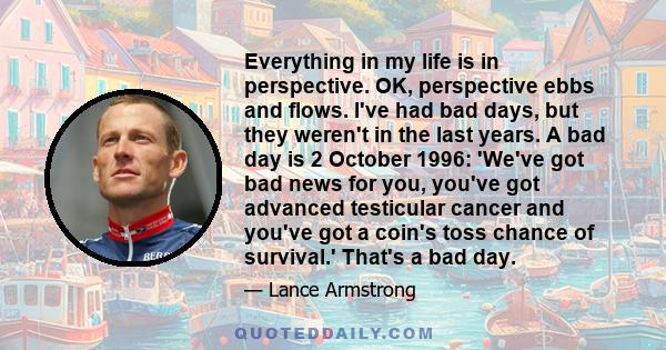 Everything in my life is in perspective. OK, perspective ebbs and flows. I've had bad days, but they weren't in the last years. A bad day is 2 October 1996: 'We've got bad news for you, you've got advanced testicular