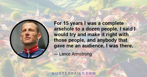 For 15 years I was a complete arsehole to a dozen people. I said I would try and make it right with those people, and anybody that gave me an audience, I was there.