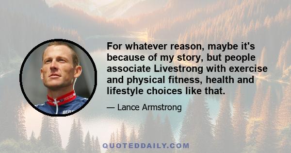 For whatever reason, maybe it's because of my story, but people associate Livestrong with exercise and physical fitness, health and lifestyle choices like that.