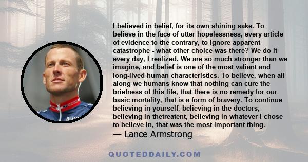 I believed in belief, for its own shining sake. To believe in the face of utter hopelessness, every article of evidence to the contrary, to ignore apparent catastrophe - what other choice was there? We do it every day,