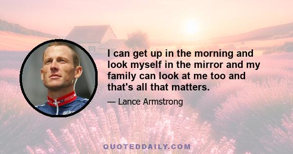 I can get up in the morning and look myself in the mirror and my family can look at me too and that's all that matters.