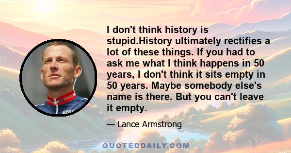 I don't think history is stupid.History ultimately rectifies a lot of these things. If you had to ask me what I think happens in 50 years, I don't think it sits empty in 50 years. Maybe somebody else's name is there.