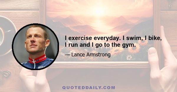 I exercise everyday. I swim, I bike, I run and I go to the gym.