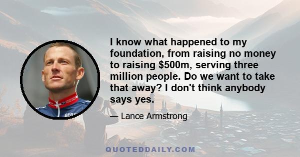 I know what happened to my foundation, from raising no money to raising $500m, serving three million people. Do we want to take that away? I don't think anybody says yes.