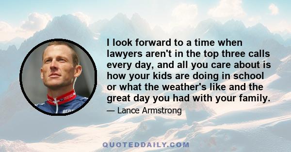 I look forward to a time when lawyers aren't in the top three calls every day, and all you care about is how your kids are doing in school or what the weather's like and the great day you had with your family.