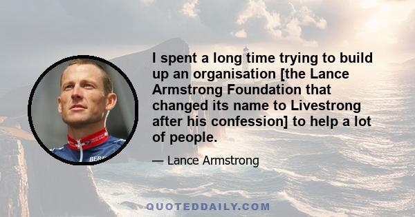 I spent a long time trying to build up an organisation [the Lance Armstrong Foundation that changed its name to Livestrong after his confession] to help a lot of people.