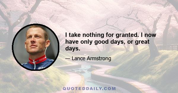 I take nothing for granted. I now have only good days, or great days.