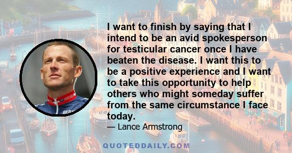 I want to finish by saying that I intend to be an avid spokesperson for testicular cancer once I have beaten the disease. I want this to be a positive experience and I want to take this opportunity to help others who