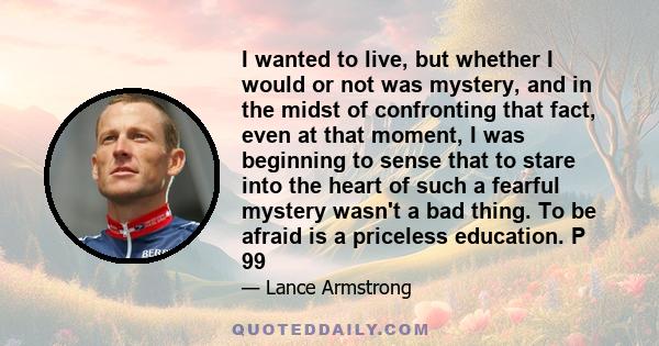 I wanted to live, but whether I would or not was mystery, and in the midst of confronting that fact, even at that moment, I was beginning to sense that to stare into the heart of such a fearful mystery wasn't a bad