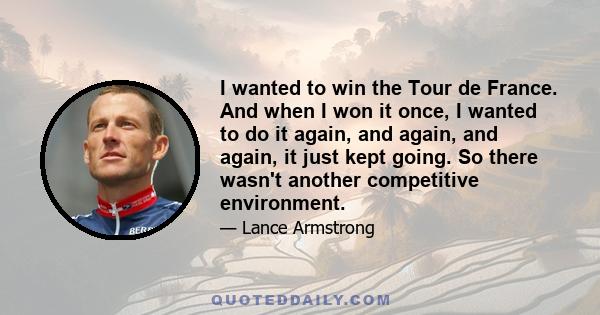 I wanted to win the Tour de France. And when I won it once, I wanted to do it again, and again, and again, it just kept going. So there wasn't another competitive environment.